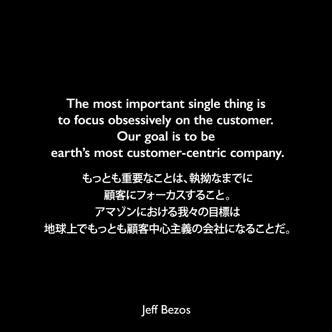 The most important single thing is to focus obsessively on the customer. Our goal is to be earth’s most customer-centric company.もっとも重要なことは、執拗なまでに顧客にフォーカスすること。アマゾンにおける我々の目標は、地球上でもっとも顧客中心主義の会社になることだ。Jeff Bezos