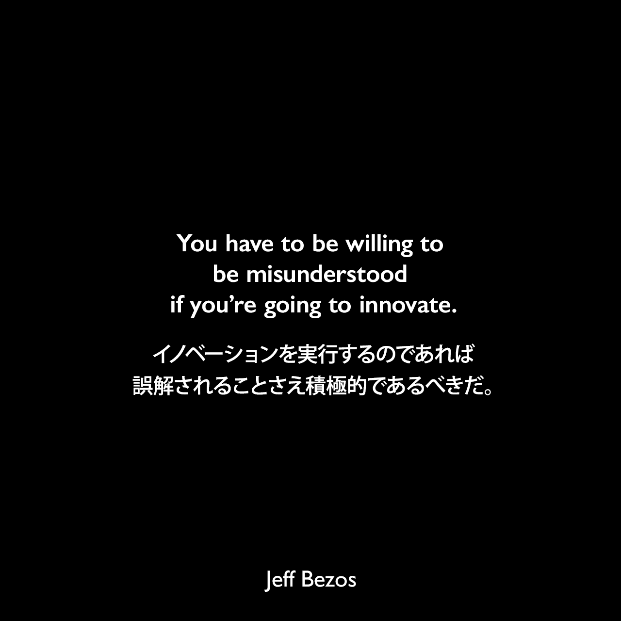 You have to be willing to be misunderstood if you’re going to innovate.イノベーションを実行するのであれば、誤解されることさえ積極的であるべきだ。Jeff Bezos