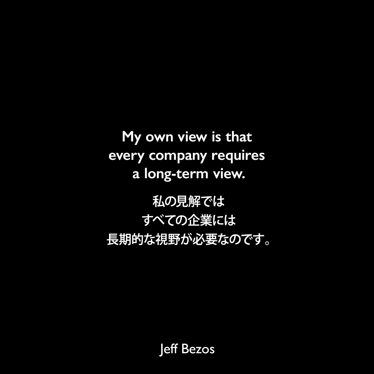 My own view is that every company requires a long-term view.私の見解では、すべての企業には長期的な視野が必要なのです。Jeff Bezos