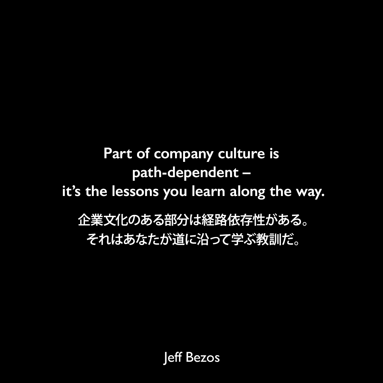 Part of company culture is path-dependent – it’s the lessons you learn along the way.企業文化のある部分は経路依存性がある。それはあなたが道に沿って学ぶ教訓だ。Jeff Bezos