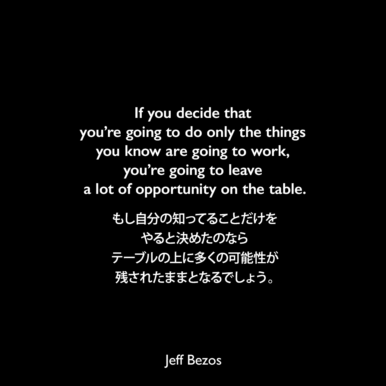 If you decide that you’re going to do only the things you know are going to work, you’re going to leave a lot of opportunity on the table.もし自分の知ってることだけをやると決めたのなら、テーブルの上に多くの可能性が残されたままとなるでしょう。Jeff Bezos
