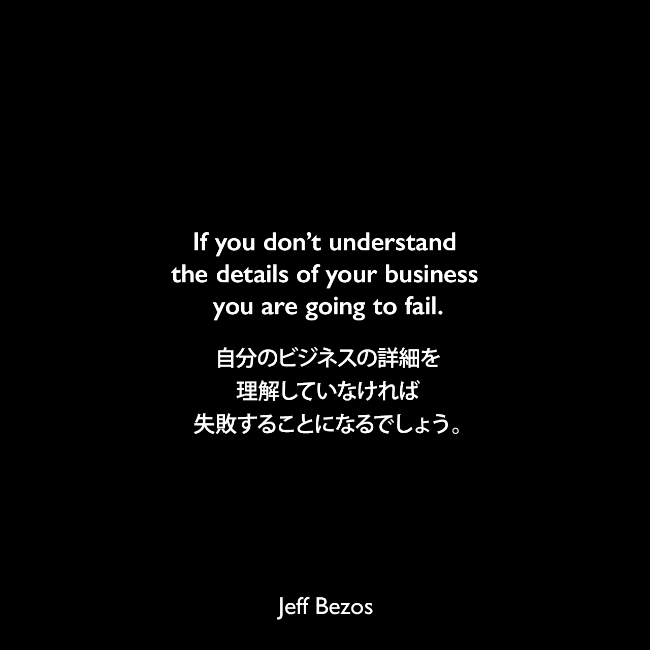 If you don’t understand the details of your business you are going to fail.自分のビジネスの詳細を理解していなければ、失敗することになるでしょう。Jeff Bezos