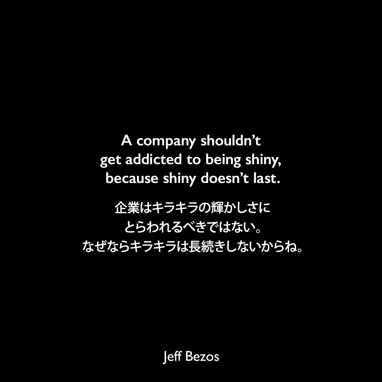 A company shouldn’t get addicted to being shiny, because shiny doesn’t last.企業はキラキラの輝かしさにとらわれるべきではない。なぜならキラキラは長続きしないからね。Jeff Bezos