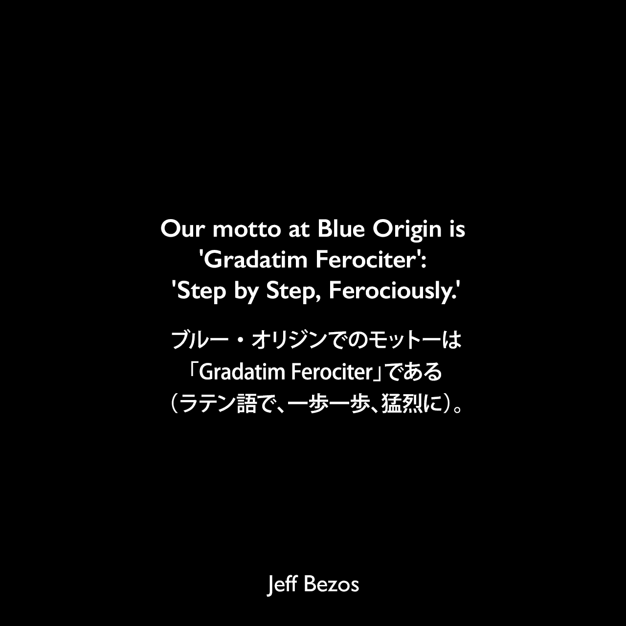 Our motto at Blue Origin is 'Gradatim Ferociter': 'Step by Step, Ferociously.'ブルー・オリジンでのモットーは「Gradatim Ferociter」である（ラテン語で、一歩一歩、猛烈に）。Jeff Bezos