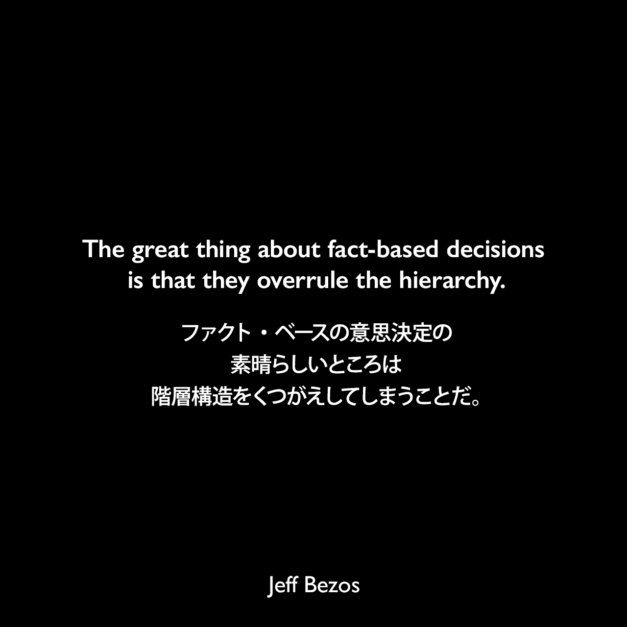 The great thing about fact-based decisions is that they overrule the hierarchy.ファクト・ベースの意思決定の素晴らしいところは階層構造をくつがえしてしまうことだ。Jeff Bezos