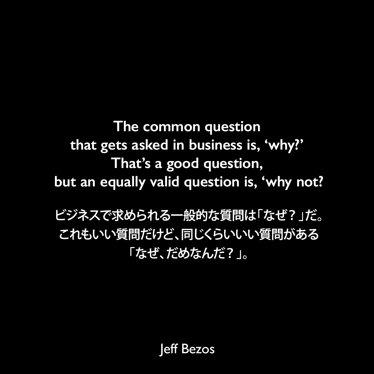 The common question that gets asked in business is, ‘why?’ That’s a good question, but an equally valid question is, ‘why not?ビジネスで求められる一般的な質問は「なぜ？」だ。これもいい質問だけど、同じくらいいい質問がある「なぜ、だめなんだ？」。Jeff Bezos