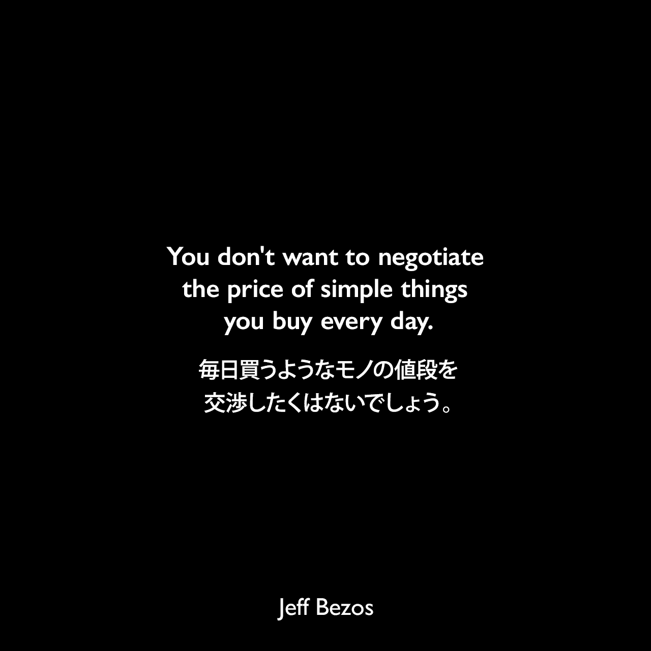 You don't want to negotiate the price of simple things you buy every day.毎日買うようなモノの値段を交渉したくはないでしょう。Jeff Bezos