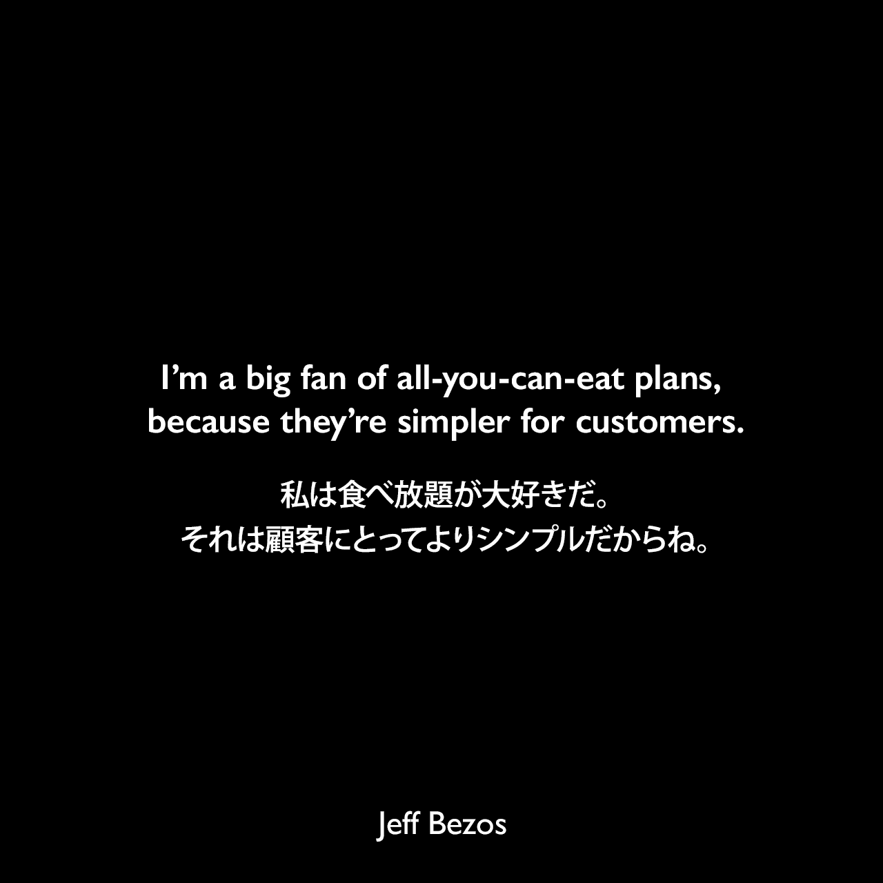 I’m a big fan of all-you-can-eat plans, because they’re simpler for customers.私は食べ放題が大好きだ。それは顧客にとってよりシンプルだからね。Jeff Bezos