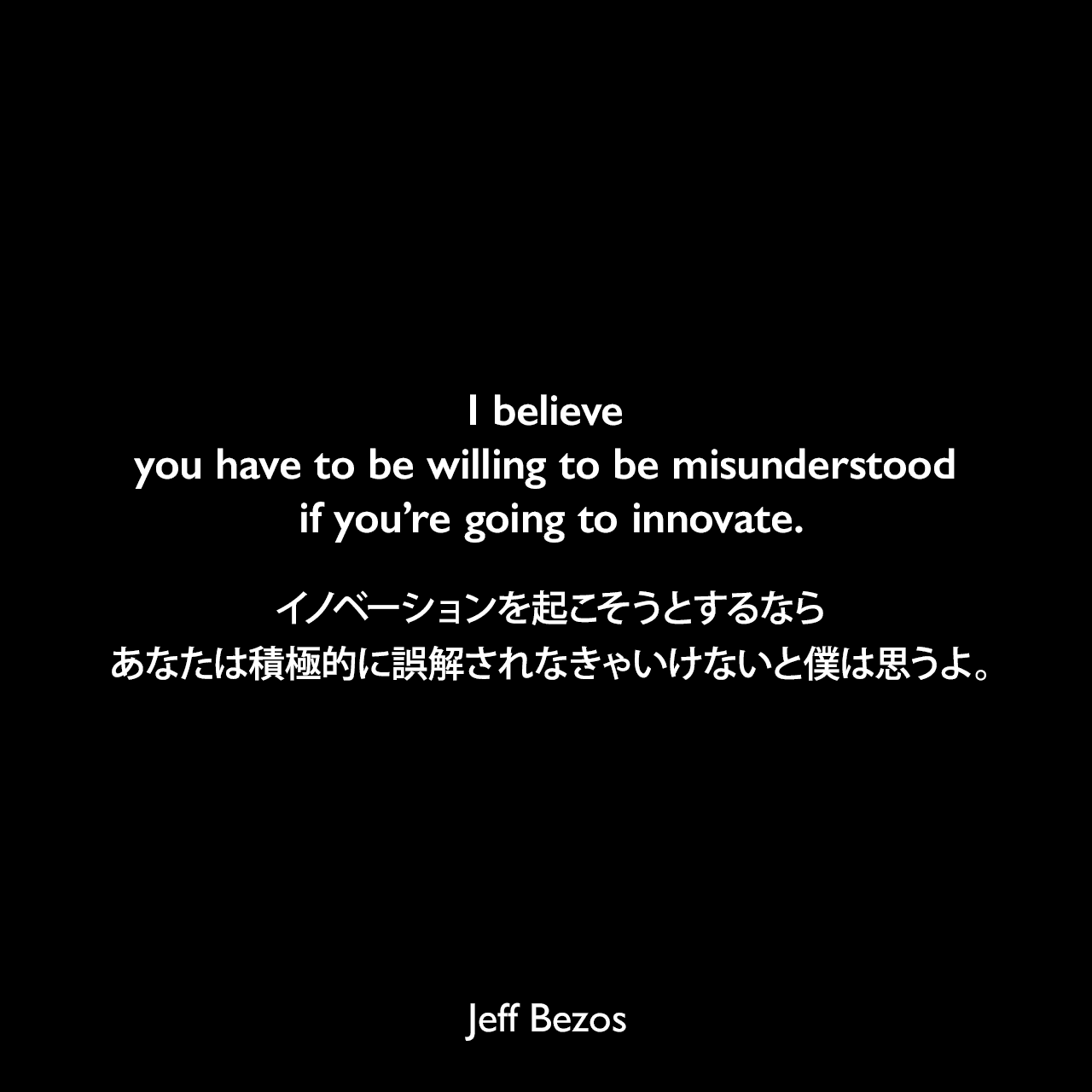 I believe you have to be willing to be misunderstood if you’re going to innovate.イノベーションを起こそうとするなら、あなたは積極的に誤解されなきゃいけないと僕は思うよ。Jeff Bezos