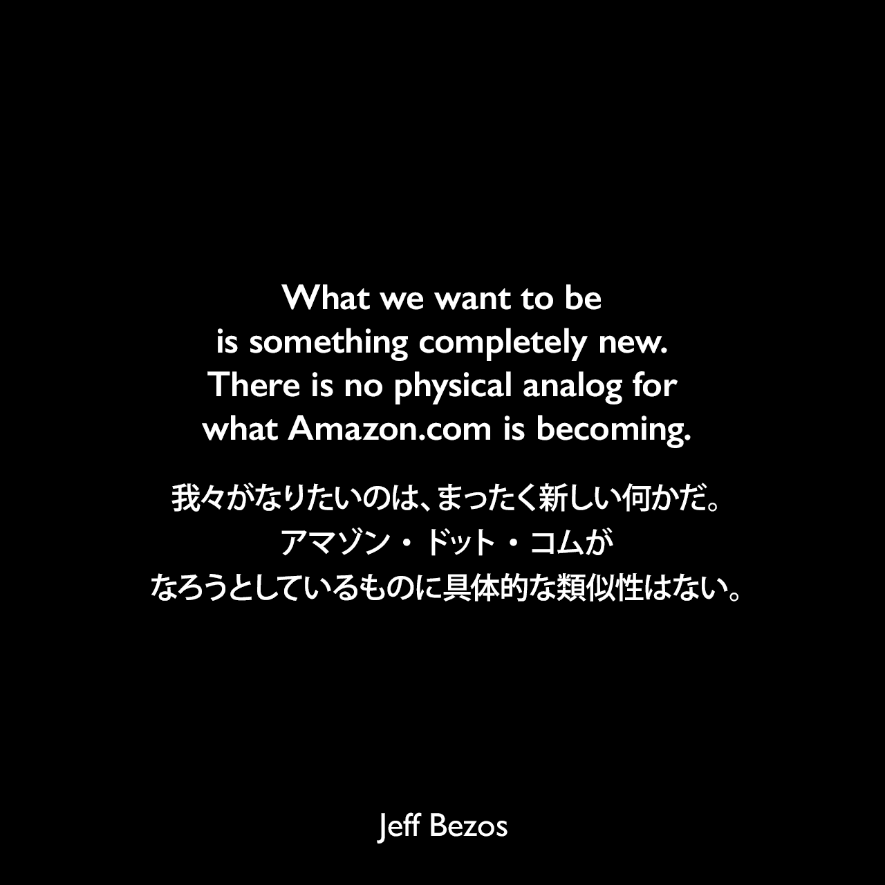 What we want to be is something completely new. There is no physical analog for what Amazon.com is becoming.我々がなりたいのは、まったく新しい何かだ。アマゾン・ドット・コムがなろうとしているものに具体的な類似性はない。Jeff Bezos