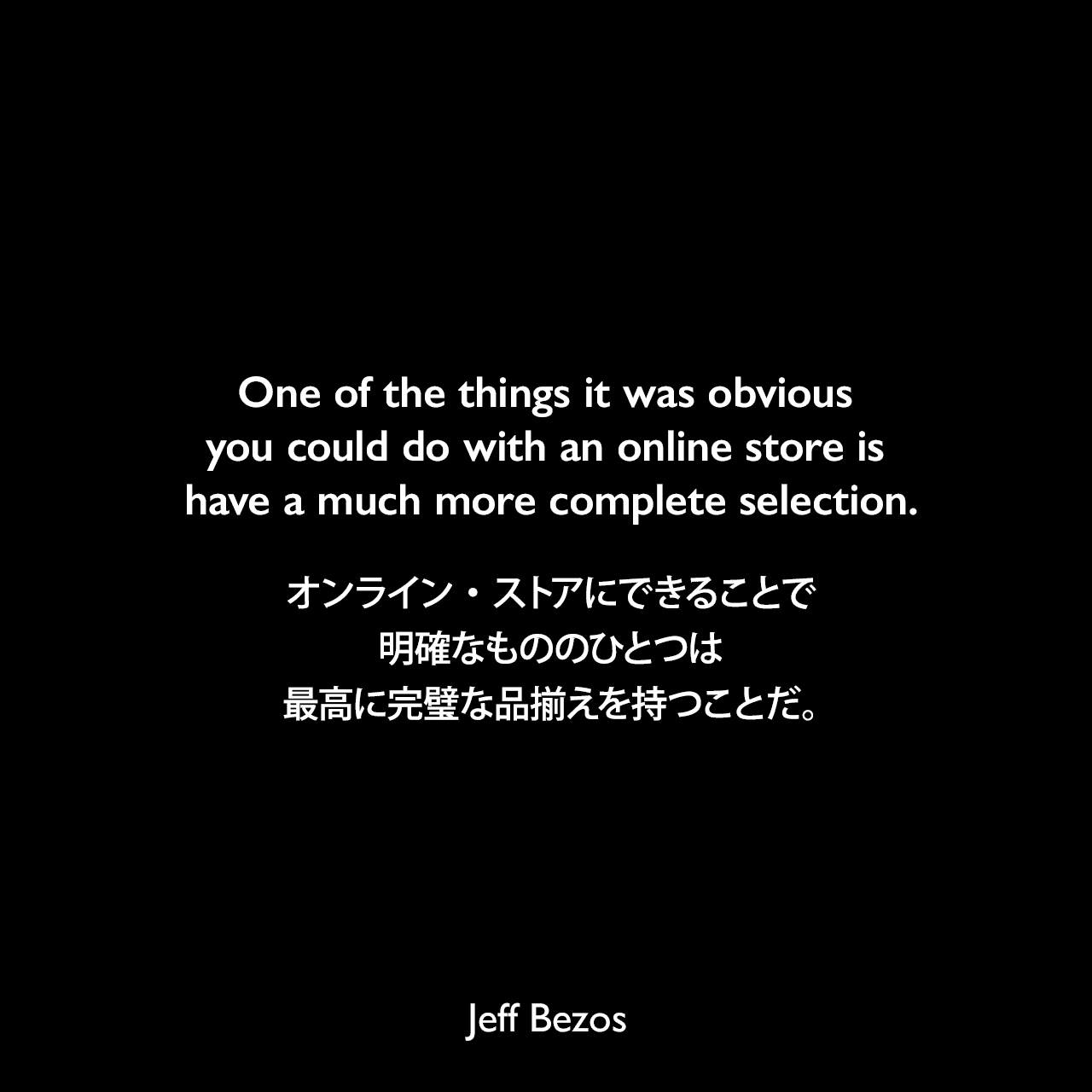 One of the things it was obvious you could do with an online store is have a much more complete selection.オンライン・ストアにできることで明確なもののひとつは、最高に完璧な品揃えを持つことだ。Jeff Bezos