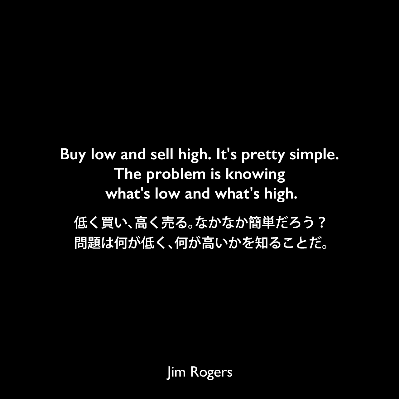 Buy low and sell high. It's pretty simple. The problem is knowing what's low and what's high.低く買い、高く売る。なかなか簡単だろう？問題は何が低く、何が高いかを知ることだ。Jim Rogers