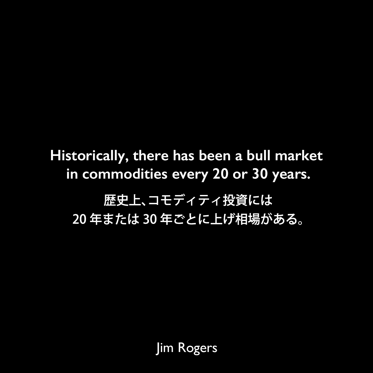 Historically, there has been a bull market in commodities every 20 or 30 years.歴史上、コモディティ投資には、20年または30年ごとに上げ相場がある。Jim Rogers