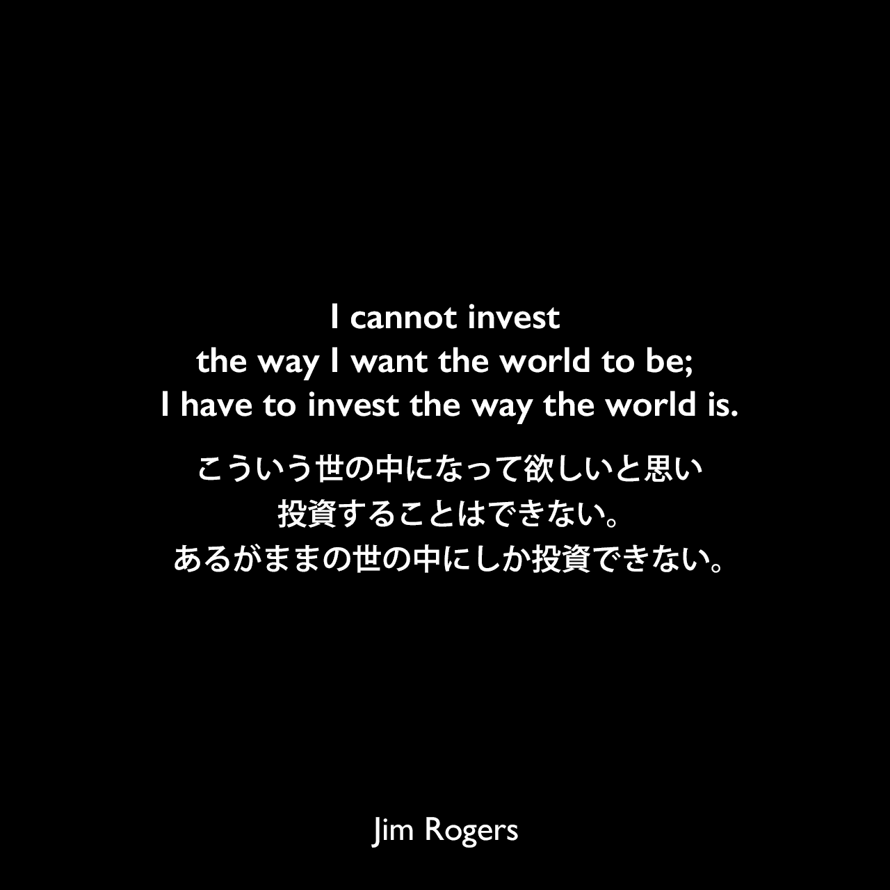 I cannot invest the way I want the world to be; I have to invest the way the world is.こういう世の中になって欲しいと思い投資することはできない。あるがままの世の中にしか投資できない。Jim Rogers