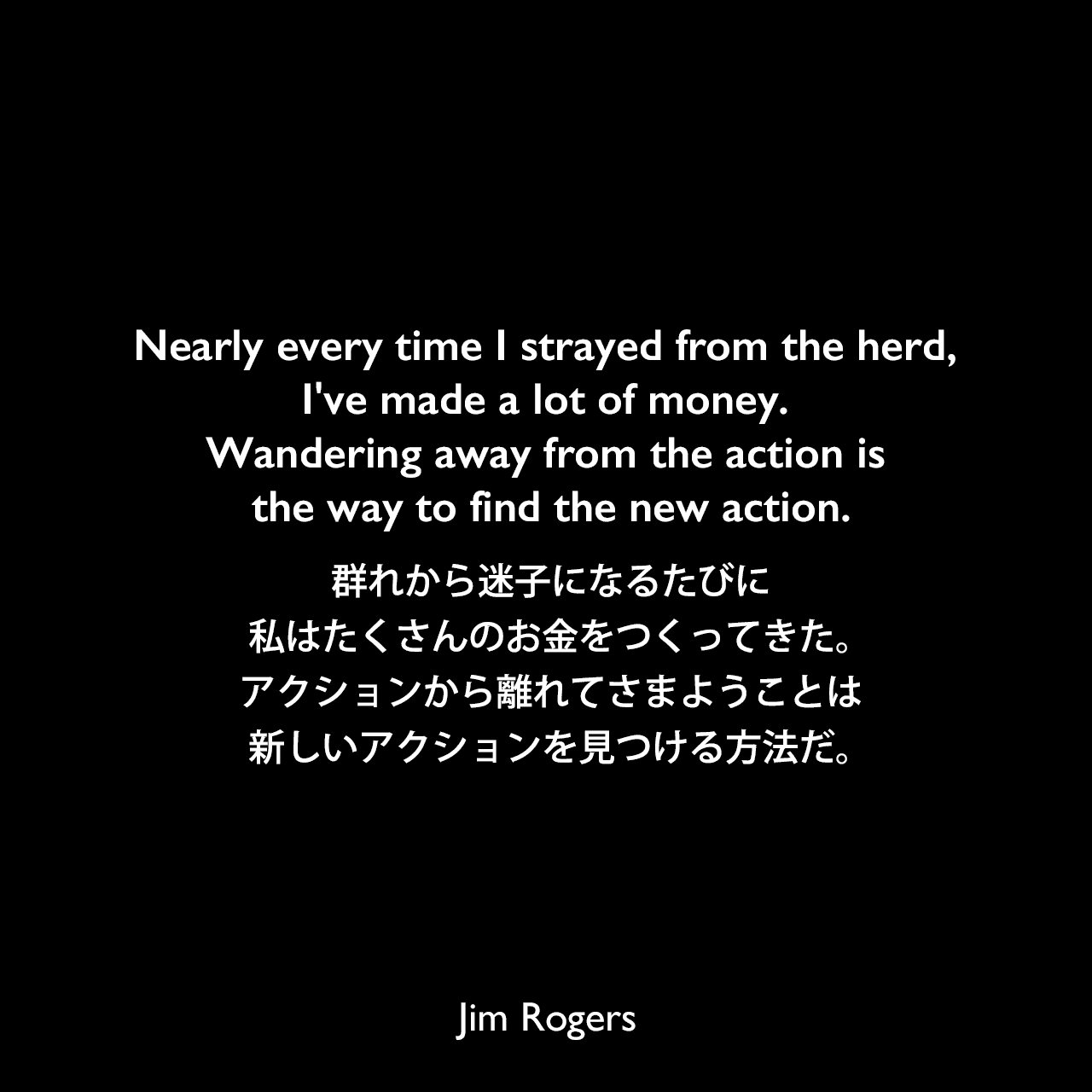 Nearly every time I strayed from the herd, I've made a lot of money. Wandering away from the action is the way to find the new action.群れから迷子になるたびに、私はたくさんのお金をつくってきた。アクションから離れてさまようことは、新しいアクションを見つける方法だ。Jim Rogers