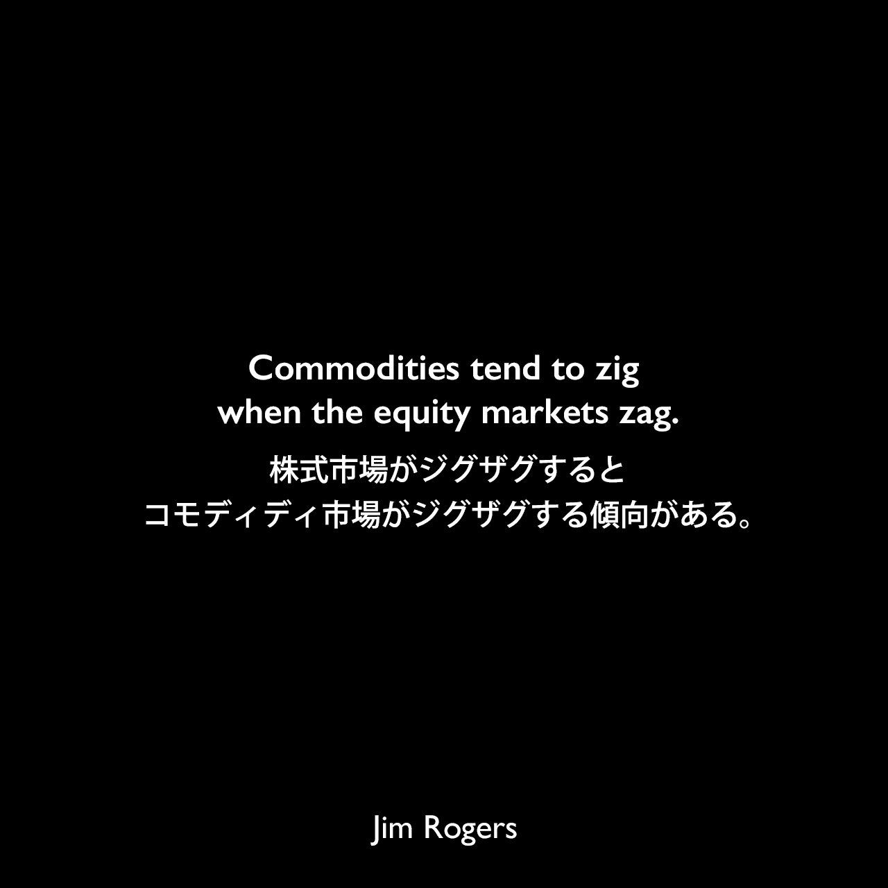 Commodities tend to zig when the equity markets zag.株式市場がジグザグすると、コモディディ市場がジグザグする傾向がある。Jim Rogers