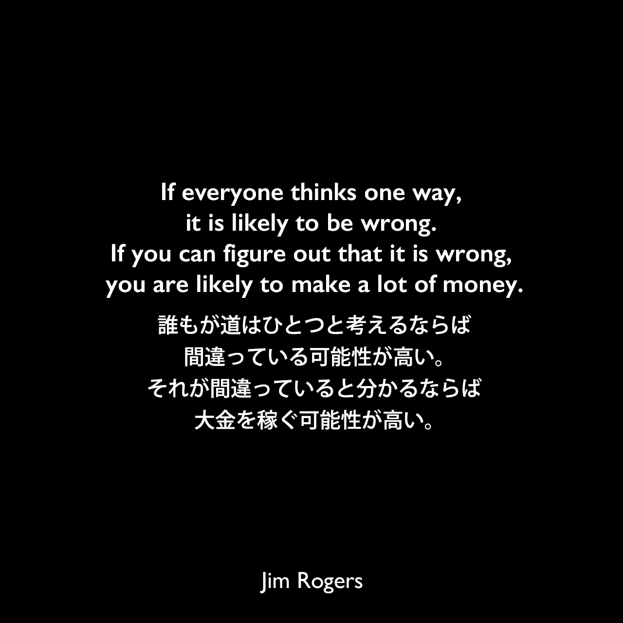 If everyone thinks one way, it is likely to be wrong. If you can figure out that it is wrong, you are likely to make a lot of money.誰もが道はひとつと考えるならば、間違っている可能性が高い。それが間違っていると分かるならば、大金を稼ぐ可能性が高い。Jim Rogers