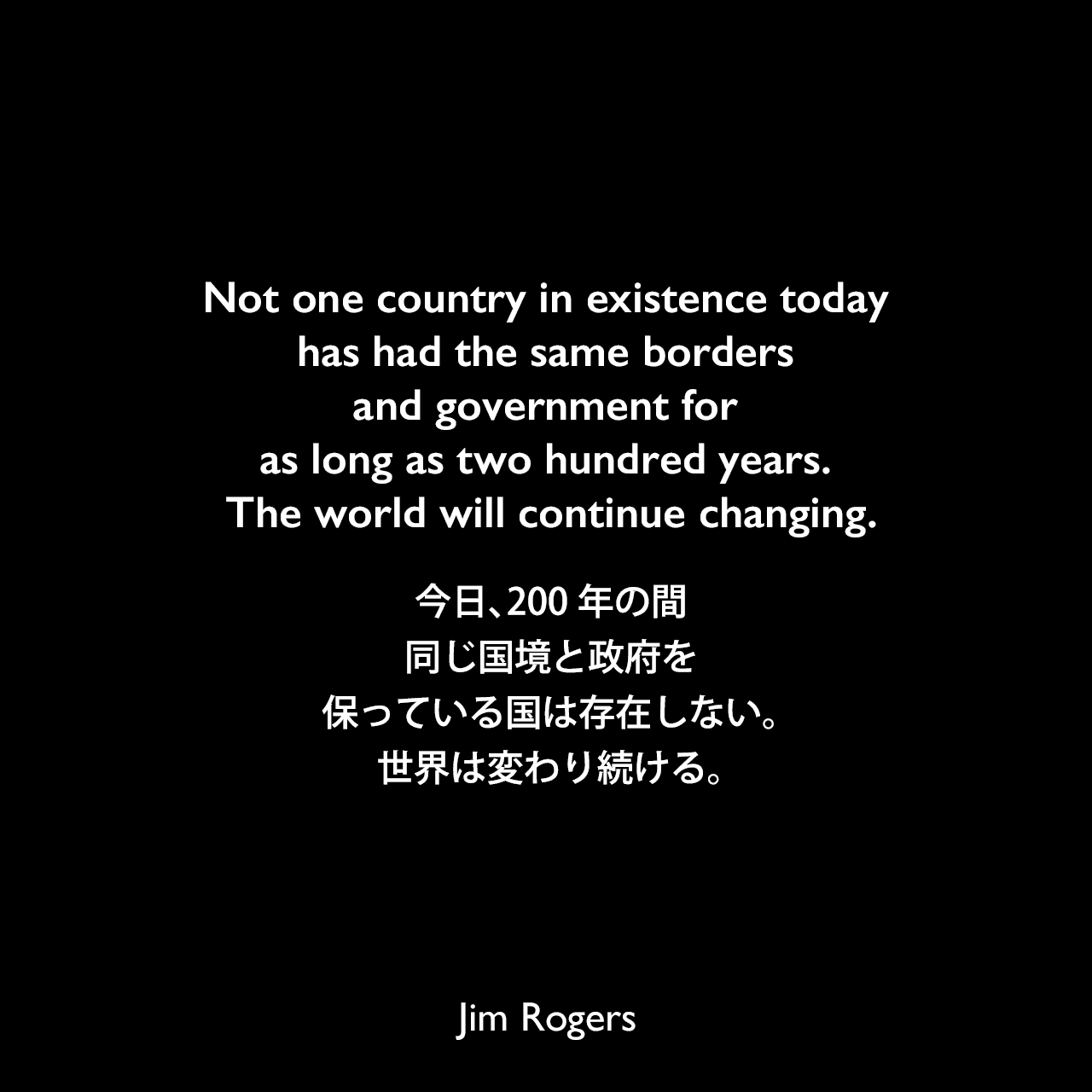 Not one country in existence today has had the same borders and government for as long as two hundred years. The world will continue changing.今日、200年の間、同じ国境と政府を保っている国は存在しない。世界は変わり続ける。《参照：A Gift to My Children: A Father's Lessons for Life and Investing(2009)》Jim Rogers