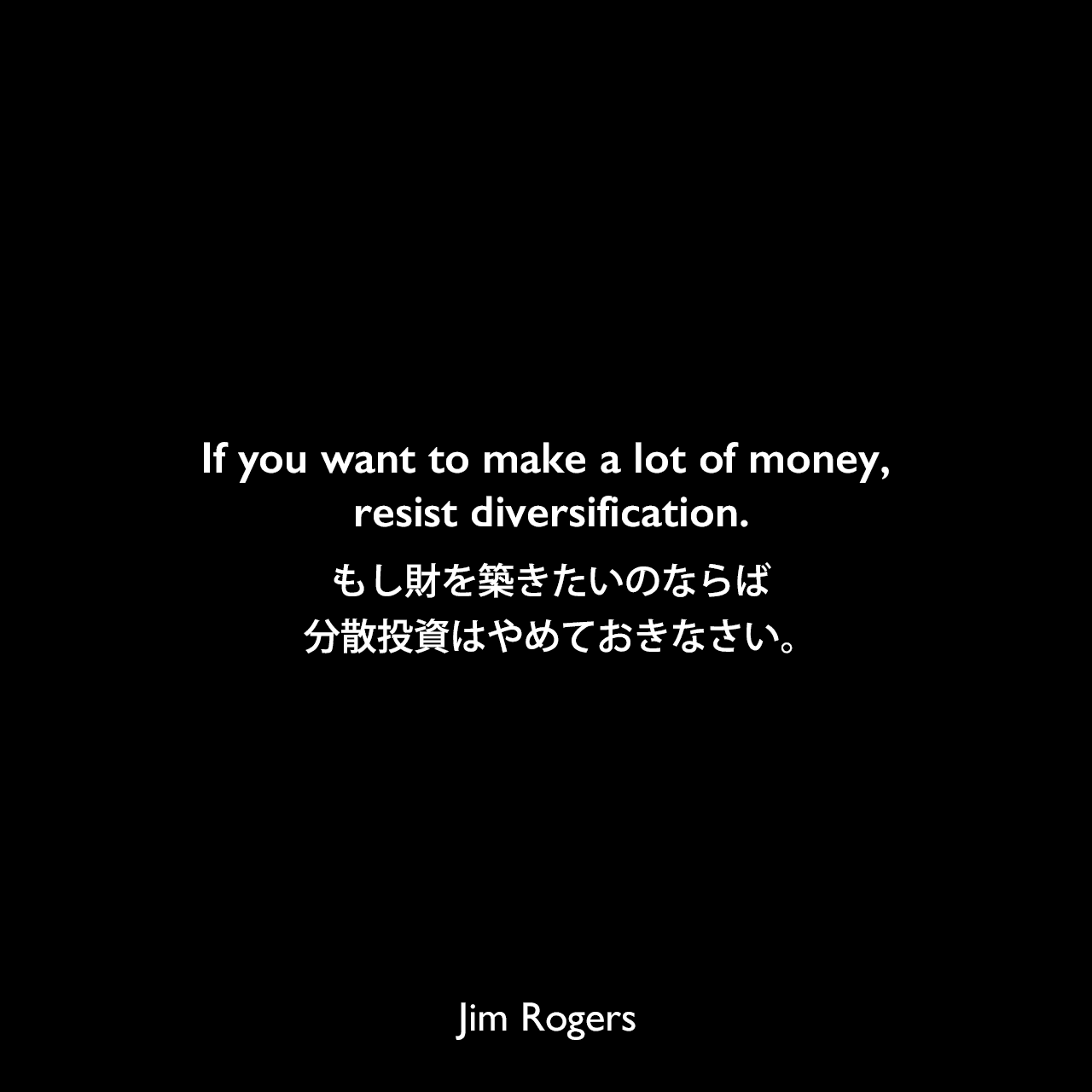 If you want to make a lot of money, resist diversification.もし財を築きたいのならば、分散投資はやめておきなさい。Jim Rogers