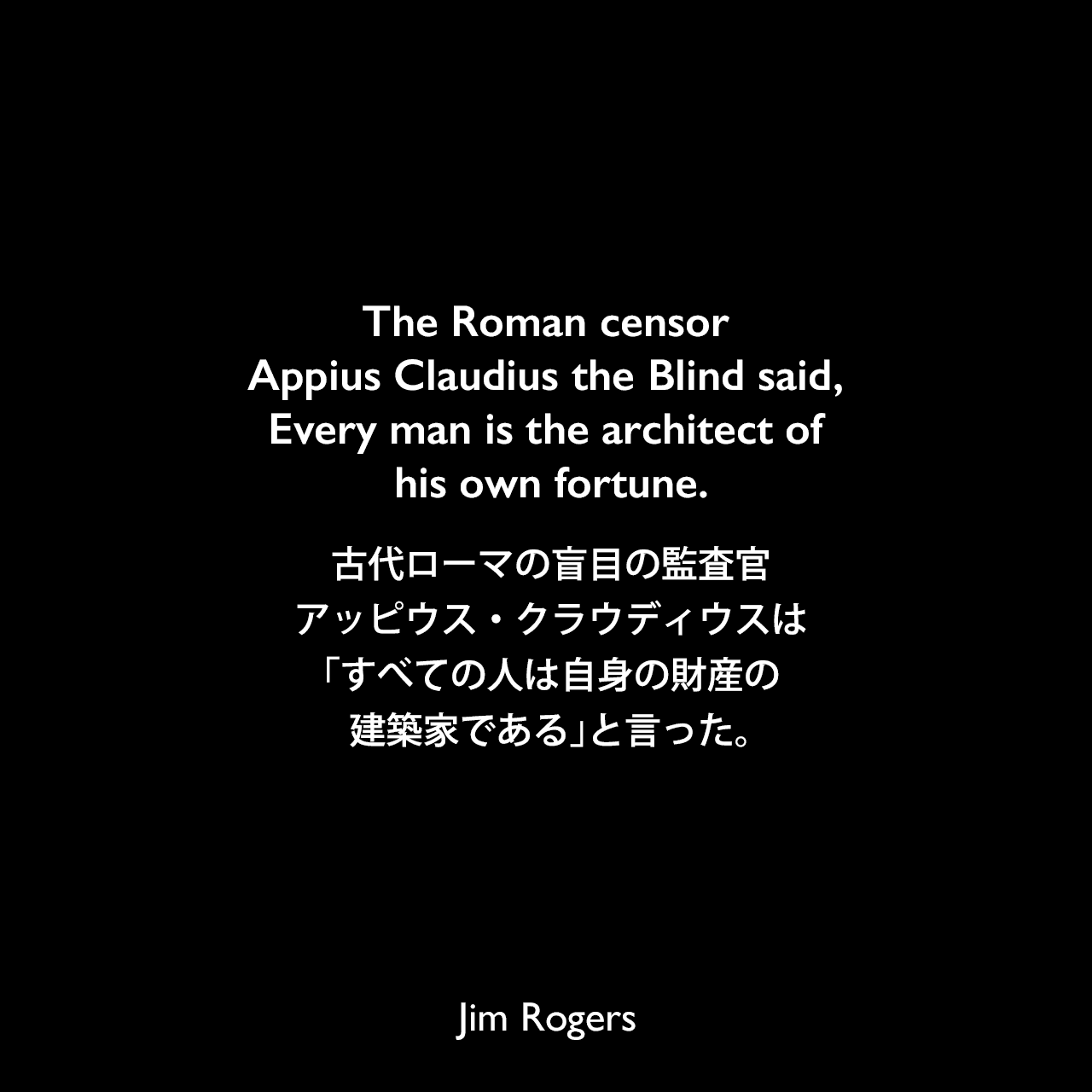 The Roman censor Appius Claudius the Blind said, Every man is the architect of his own fortune.古代ローマの盲目の監査官、アッピウス・クラウディウスは、「すべての人は自身の財産の建築家である」と言った。《参照：Street Smarts: Adventures on the Road and in the Markets(2013)》Jim Rogers