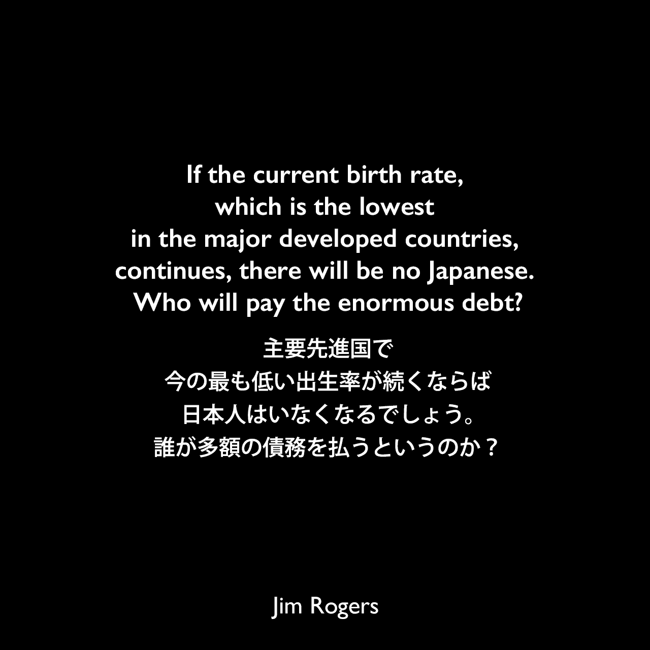 If the current birth rate, which is the lowest in the major developed countries, continues, there will be no Japanese. Who will pay the enormous debt?主要先進国で今の最も低い出生率が続くならば、日本人はいなくなるでしょう。誰が多額の債務を払うというのか？Jim Rogers