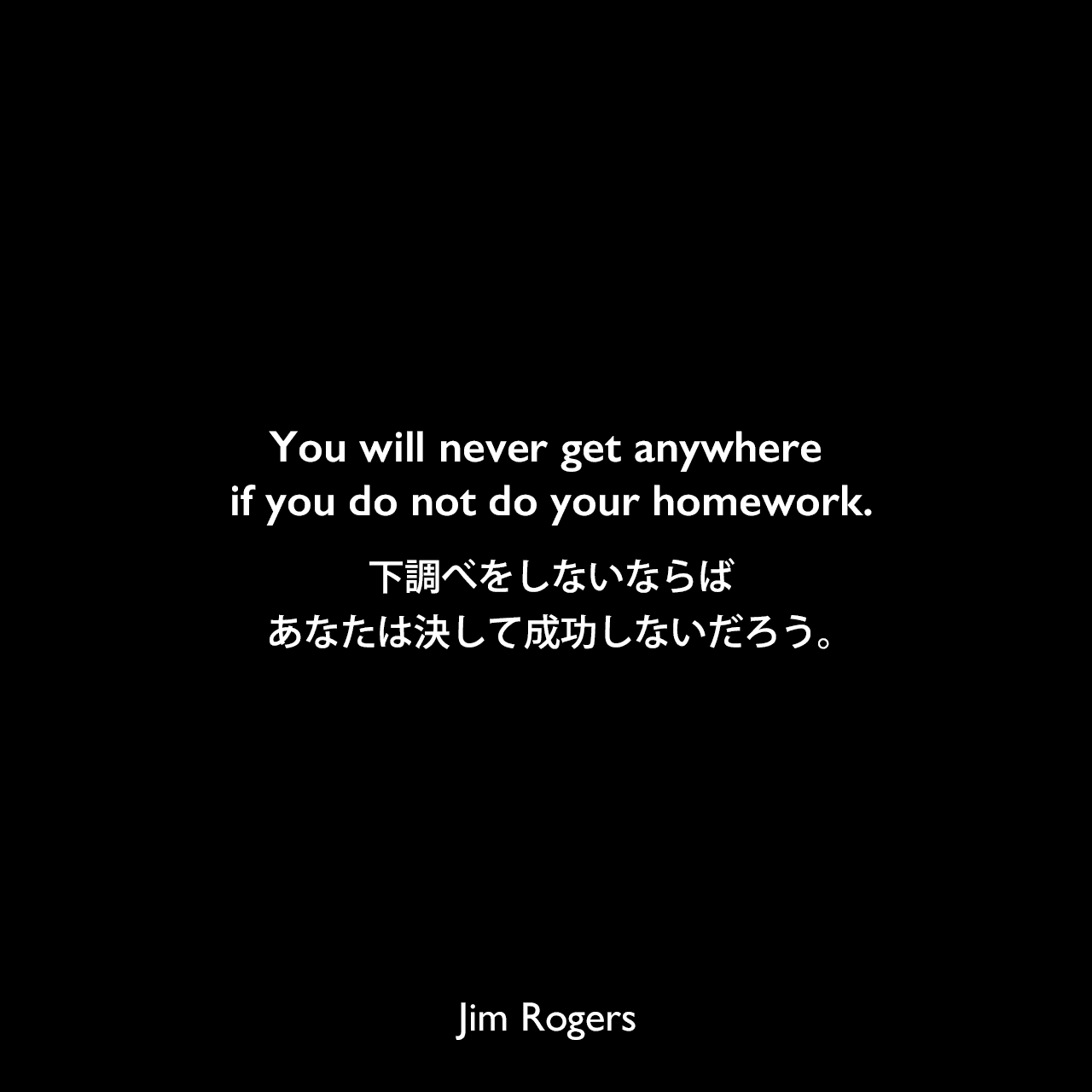 You will never get anywhere if you do not do your homework.下調べをしないならば、あなたは決して成功しないだろう。Jim Rogers