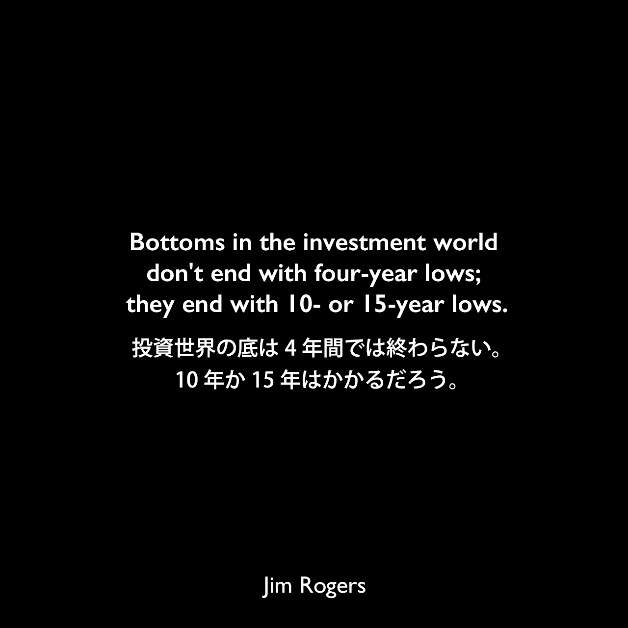 Bottoms in the investment world don't end with four-year lows; they end with 10- or 15-year lows.投資世界の底は4年間では終わらない。10年か15年はかかるだろう。Jim Rogers