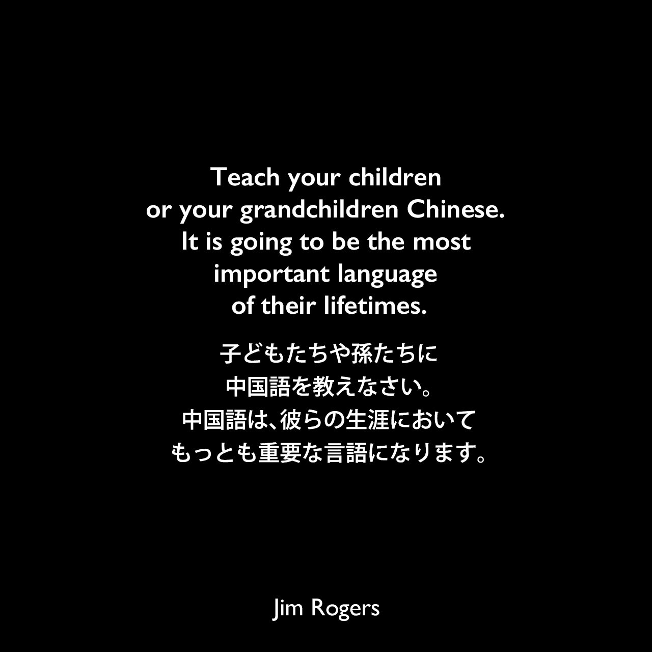 Teach your children or your grandchildren Chinese. It is going to be the most important language of their lifetimes.子どもたちや孫たちに中国語を教えなさい。中国語は、彼らの生涯においてもっとも重要な言語になります。《参照：A Bull in China: Investing Profitably in the World's Greatest Market(2007)》Jim Rogers
