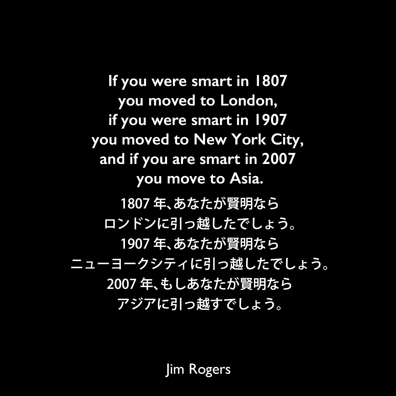 If you were smart in 1807 you moved to London, if you were smart in 1907 you moved to New York City, and if you are smart in 2007 you move to Asia.1807年、あなたが賢明ならロンドンに引っ越したでしょう。1907年、あなたが賢明ならニューヨークシティに引っ越したでしょう。2007年、もしあなたが賢明ならアジアに引っ越すでしょう。Jim Rogers