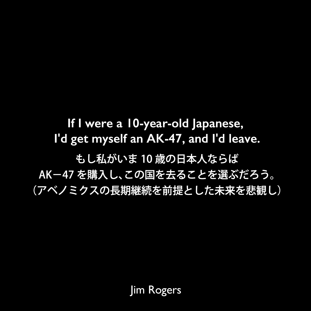 If I were a 10-year-old Japanese, I'd get myself an AK-47, and I'd leave.もし私がいま10歳の日本人ならば、AK－47を購入し、この国を去ることを選ぶだろう。（アベノミクスの長期継続を前提とした未来を悲観し）Jim Rogers