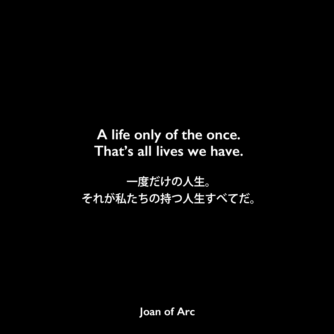 A life only of the once. That’s all lives we have.一度だけの人生。それが私たちの持つ人生すべてだ。