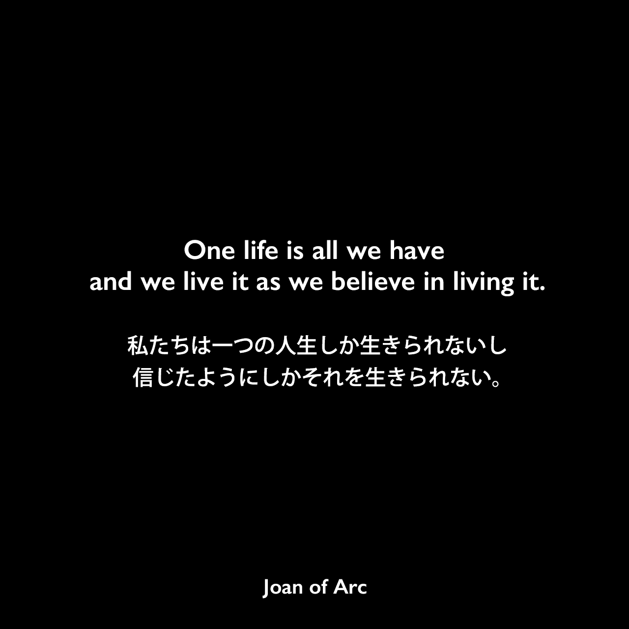 One life is all we have and we live it as we believe in living it.私たちは一つの人生しか生きられないし、信じたようにしかそれを生きられない。Joan of Arc