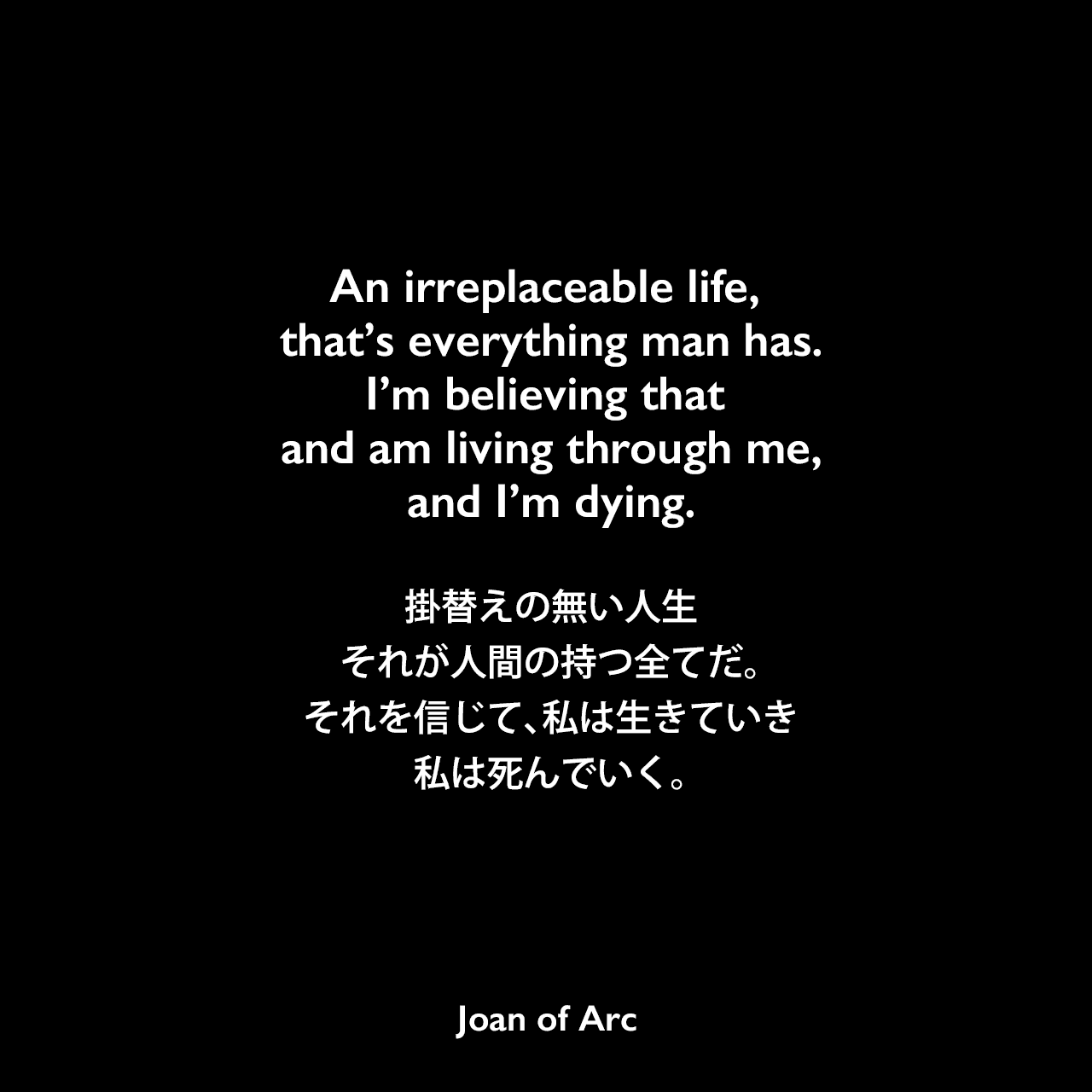 An irreplaceable life, that’s everything man has. I’m believing that and am living through me, and I’m dying.掛替えの無い人生、それが人間の持つ全てだ。それを信じて、私は生きていき、私は死んでいく。Joan of Arc