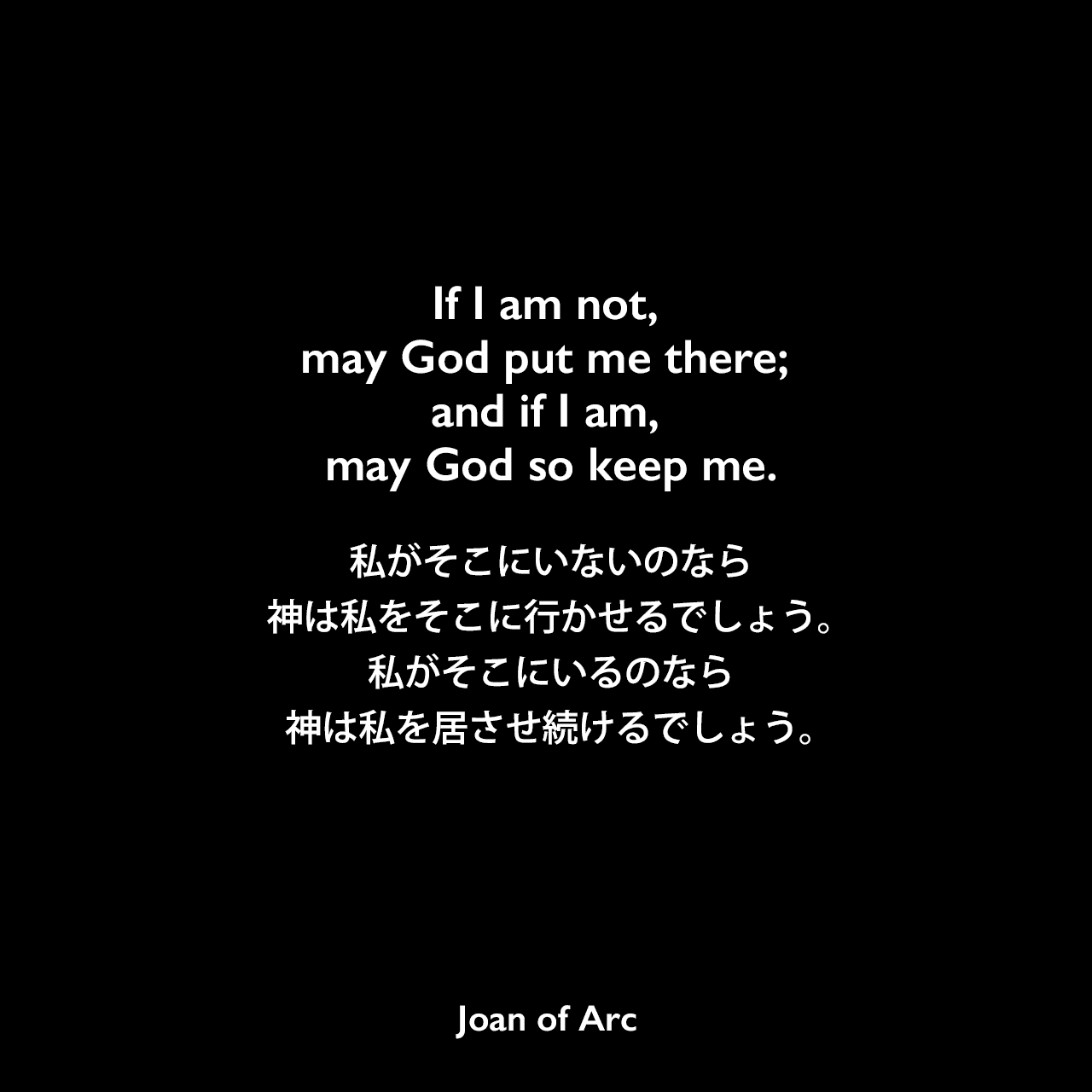 If I am not, may God put me there; and if I am, may God so keep me.私がそこにいないのなら神は私をそこに行かせるでしょう。私がそこにいるのなら神は私を居させ続けるでしょう。- ジャンヌ・ダルクの公判記録よりJoan of Arc