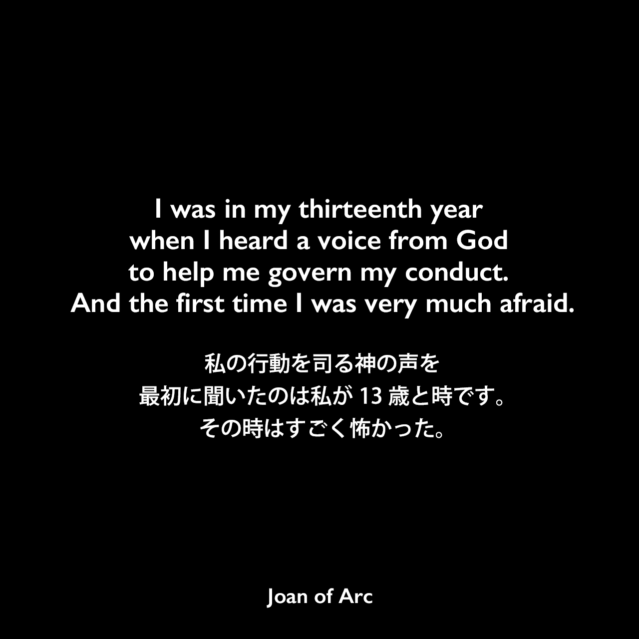 I was in my thirteenth year when I heard a voice from God to help me govern my conduct. And the first time I was very much afraid.私の行動を司る神の声を最初に聞いたのは私が13歳と時です。その時はすごく怖かった。Joan of Arc