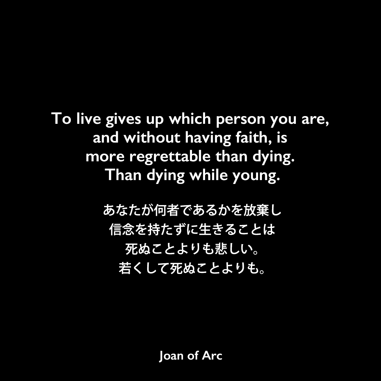 To live gives up which person you are, and without having faith, is more regrettable than dying. Than dying while young.あなたが何者であるかを放棄し、信念を持たずに生きることは、死ぬことよりも悲しい。若くして死ぬことよりも。Joan of Arc