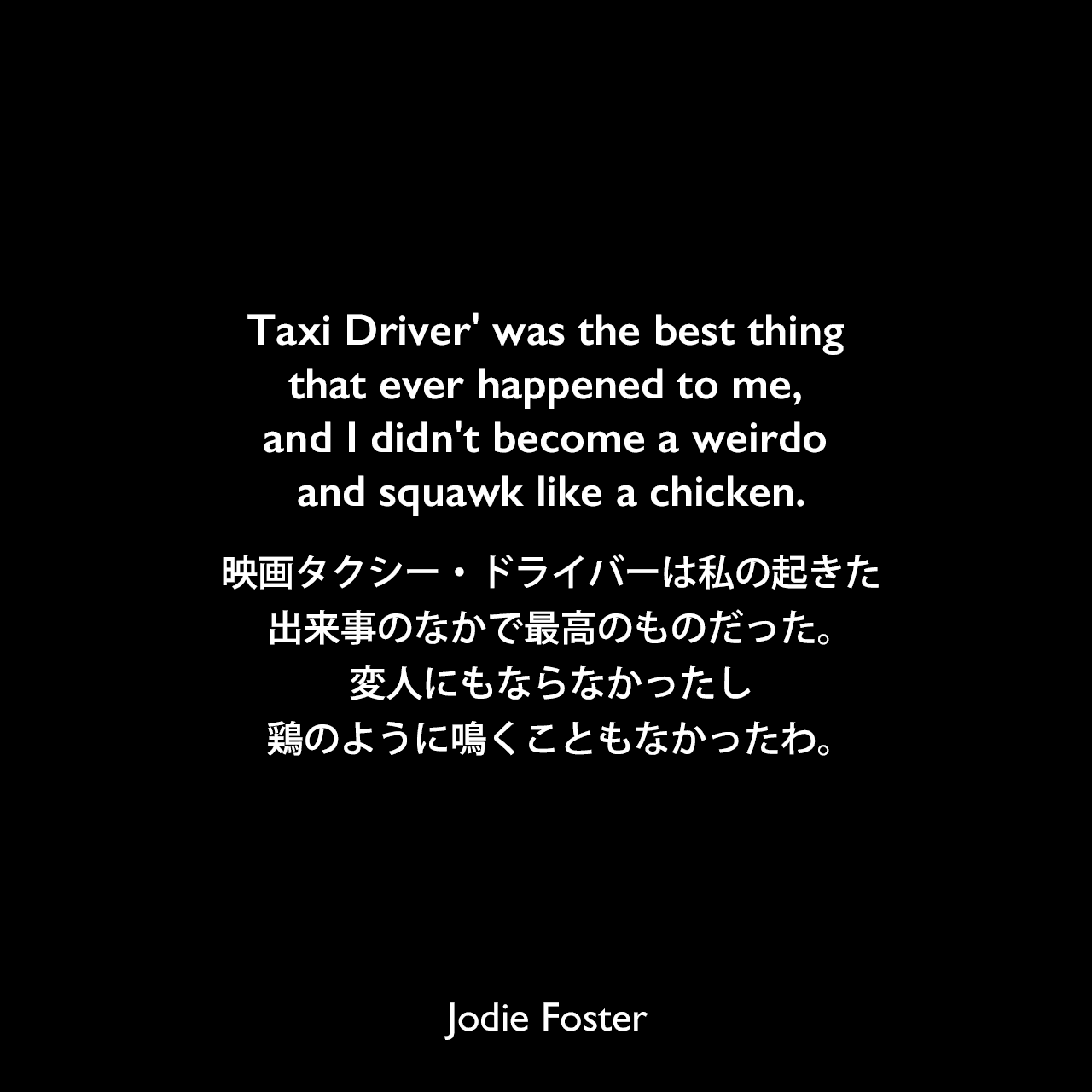 Taxi Driver' was the best thing that ever happened to me, and I didn't become a weirdo and squawk like a chicken.映画タクシー・ドライバーは私の起きた出来事のなかで最高のものだった。変人にもならなかったし、鶏のように鳴くこともなかったわ。Jodie Foster