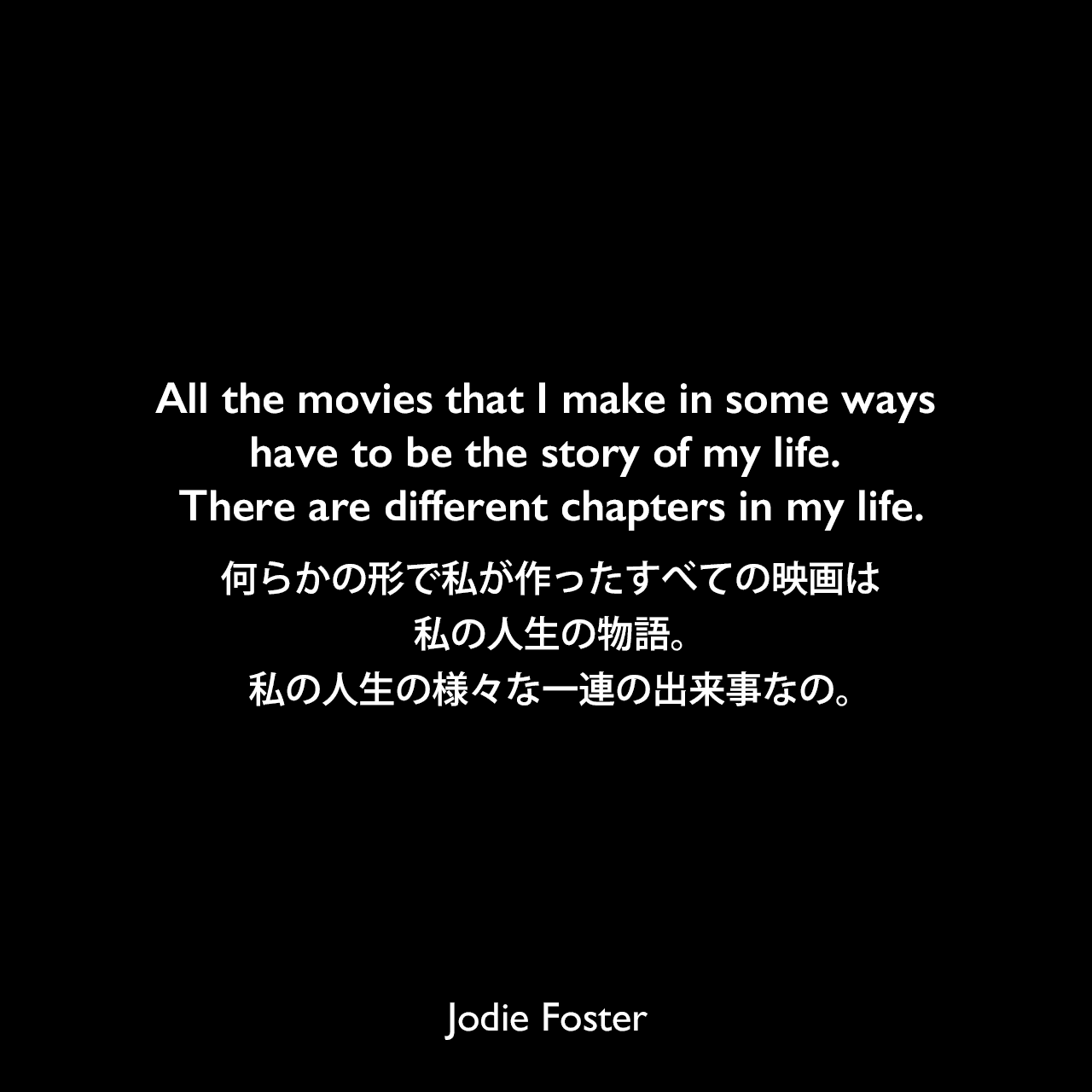 All the movies that I make in some ways have to be the story of my life. There are different chapters in my life.何らかの形で私が作ったすべての映画は、私の人生の物語。私の人生の様々な一連の出来事なの。Jodie Foster