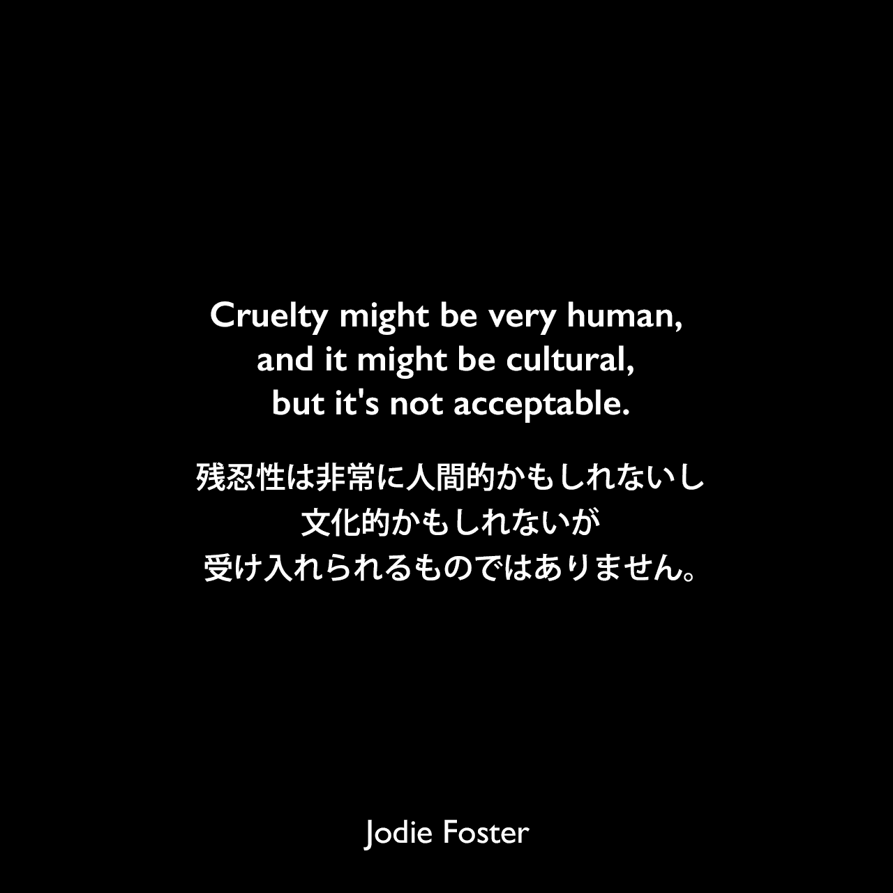 Cruelty might be very human, and it might be cultural, but it's not acceptable.残忍性は非常に人間的かもしれないし、文化的かもしれないが、受け入れられるものではありません。Jodie Foster