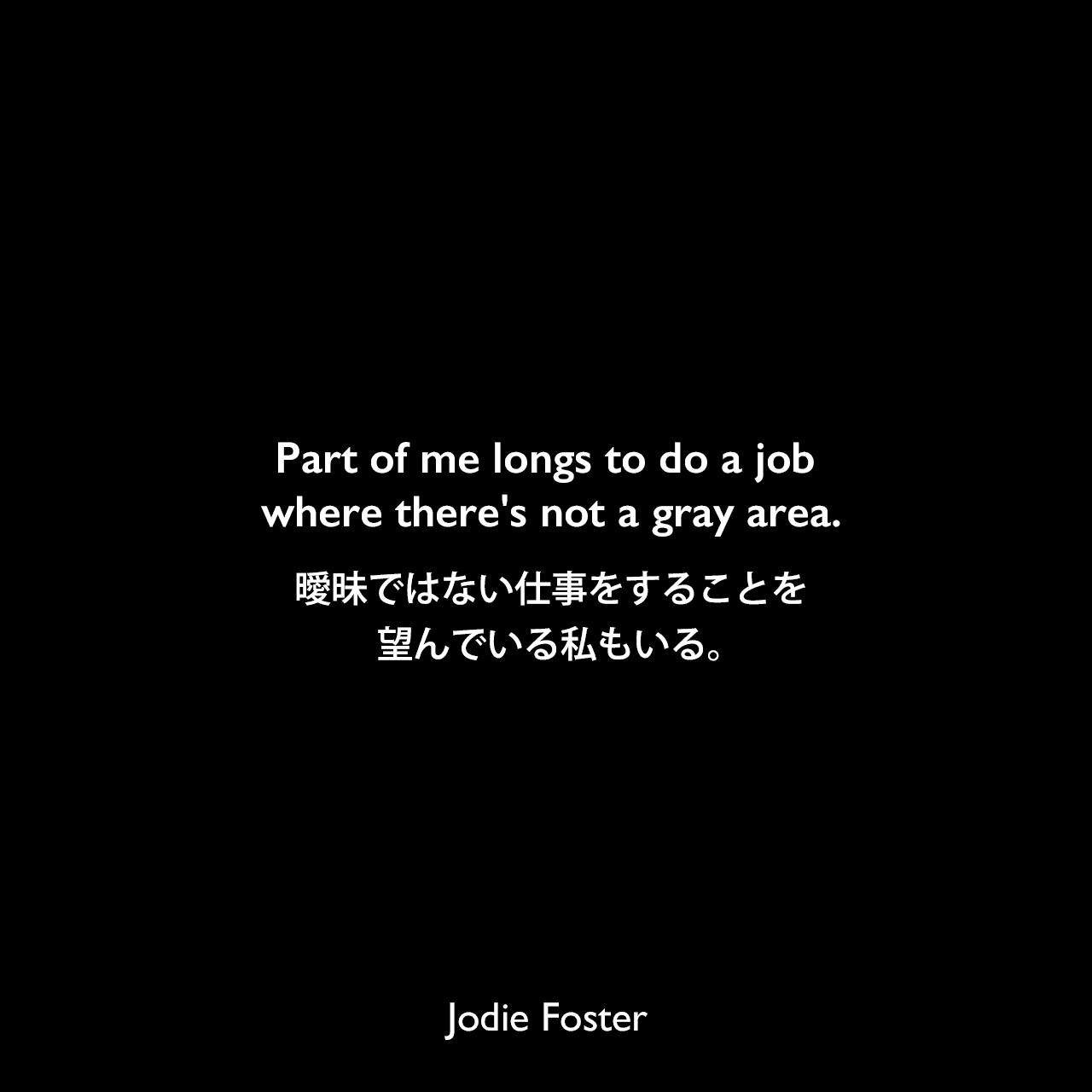 Part of me longs to do a job where there's not a gray area.曖昧ではない仕事をすることを望んでいる私もいる。Jodie Foster