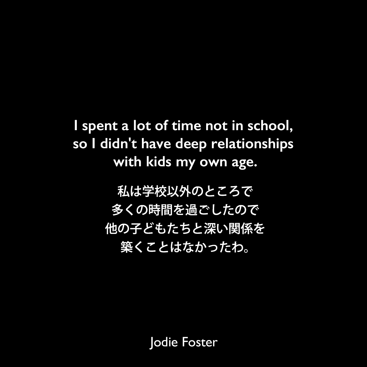 I spent a lot of time not in school, so I didn't have deep relationships with kids my own age.私は学校以外のところで多くの時間を過ごしたので、他の子どもたちと深い関係を築くことはなかったわ。Jodie Foster