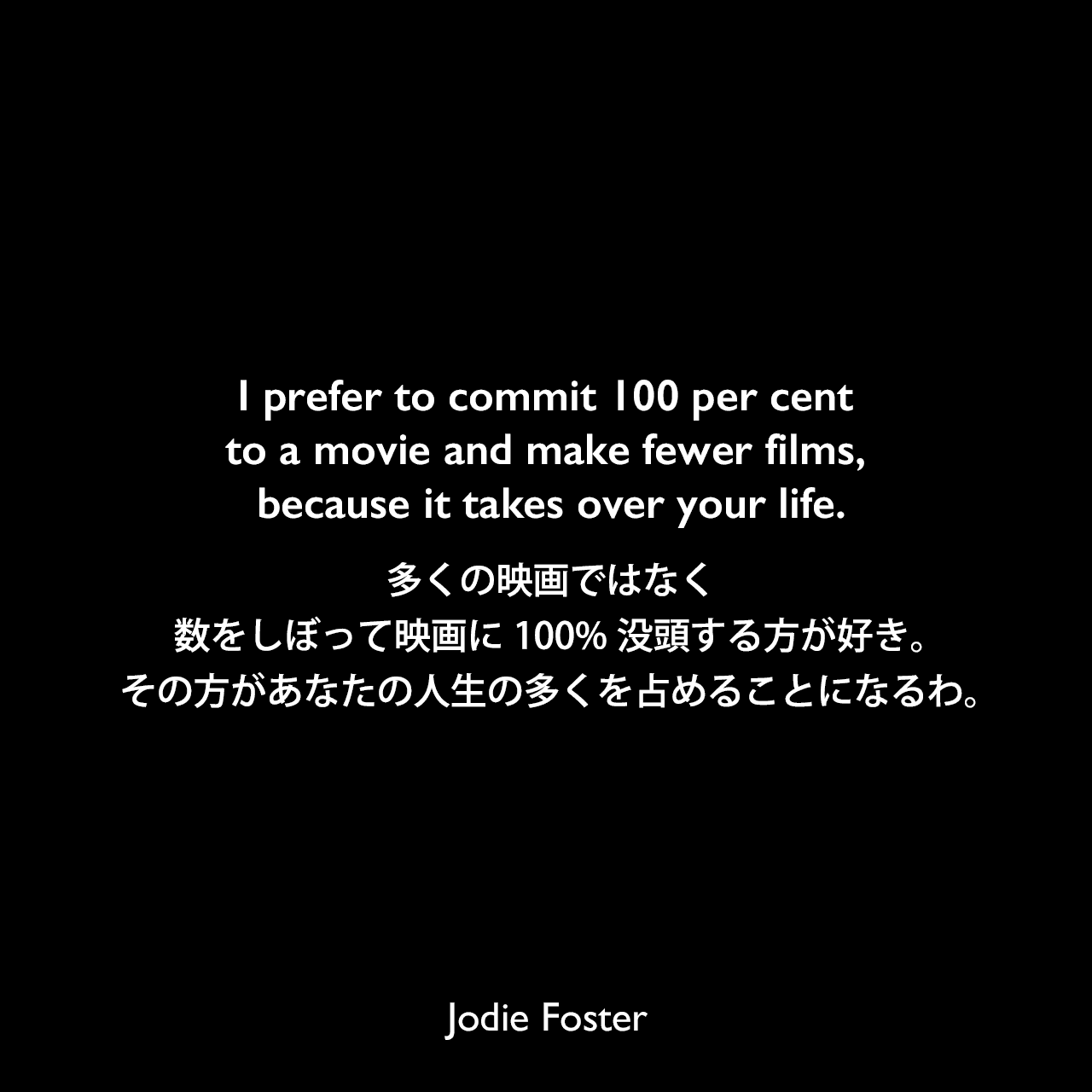 I prefer to commit 100 per cent to a movie and make fewer films, because it takes over your life.多くの映画ではなく、数をしぼって映画に100%没頭する方が好き。その方があなたの人生の多くを占めることになるわ。Jodie Foster