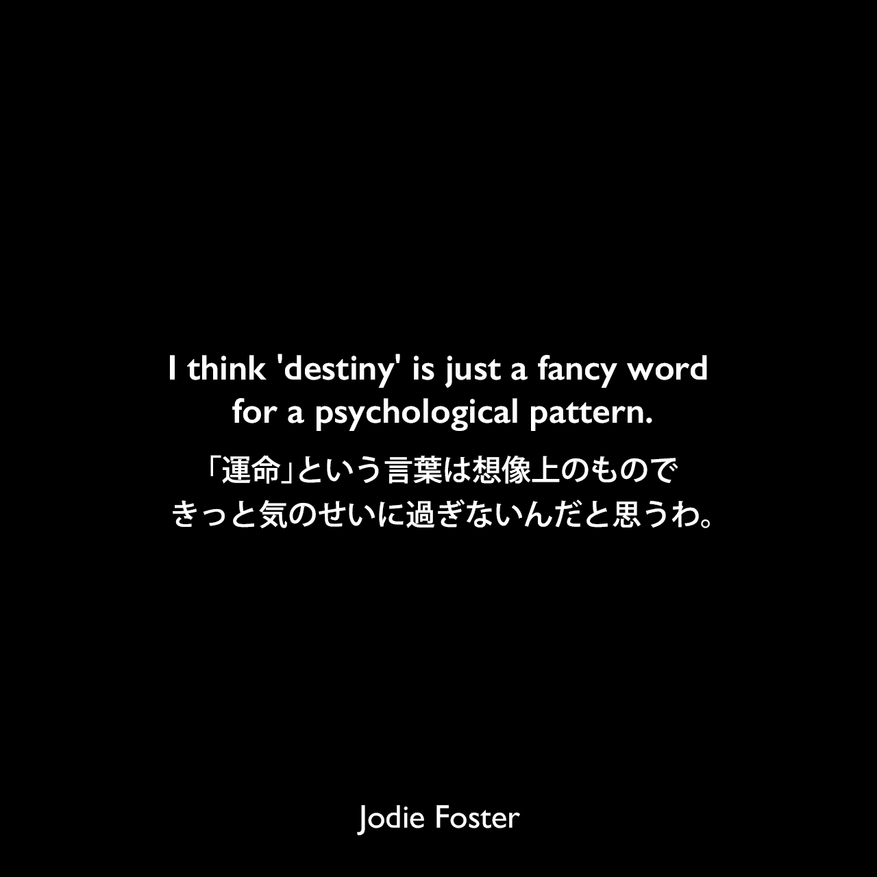 I think 'destiny' is just a fancy word for a psychological pattern.「運命」という言葉は想像上のものできっと気のせいに過ぎないんだと思うわ。Jodie Foster