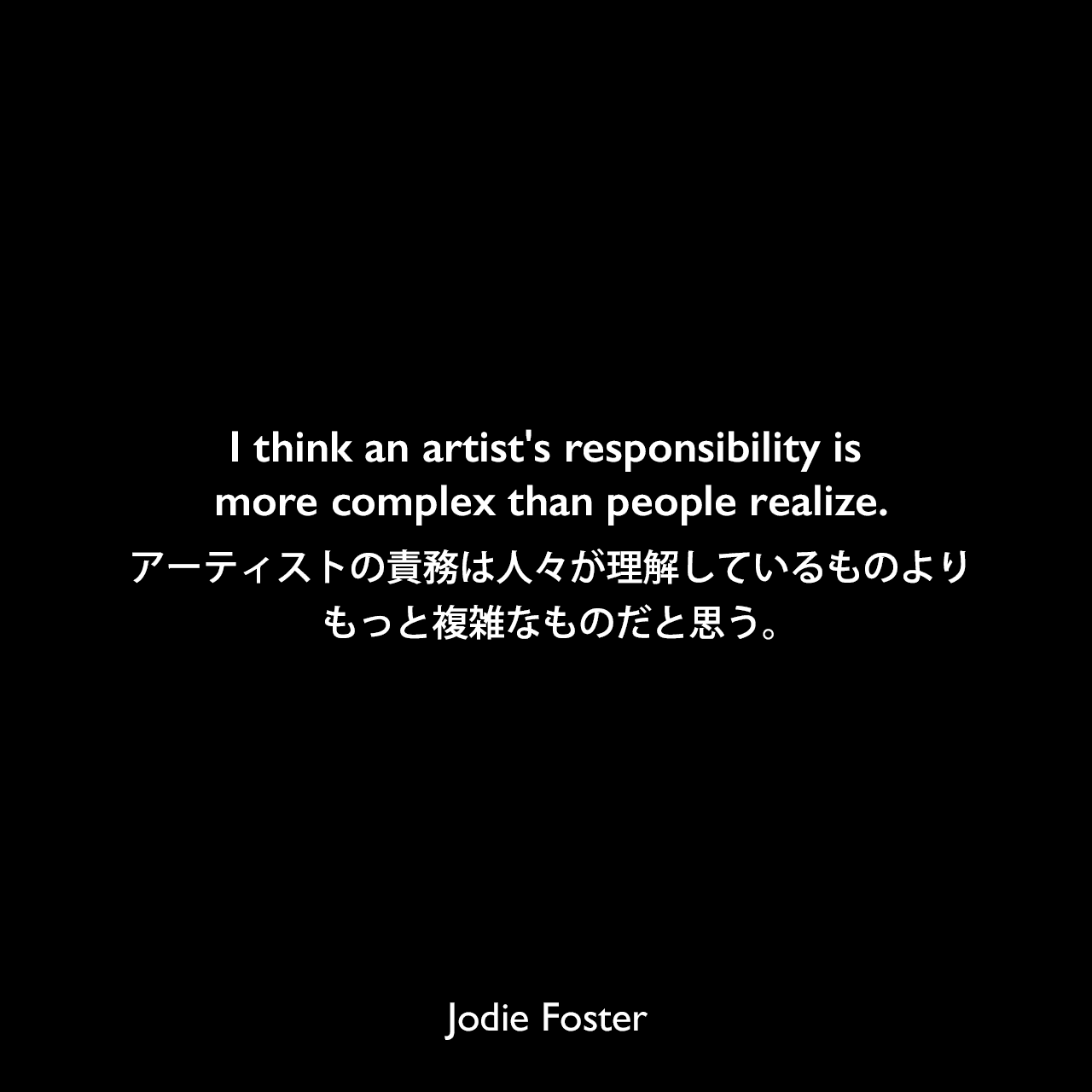 I think an artist's responsibility is more complex than people realize.アーティストの責務は人々が理解しているものよりもっと複雑なものだと思う。Jodie Foster