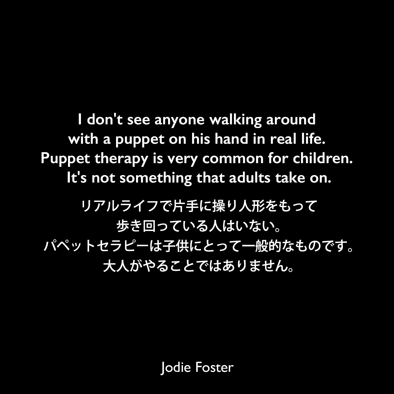 I don't see anyone walking around with a puppet on his hand in real life. Puppet therapy is very common for children. It's not something that adults take on.リアルライフで片手に操り人形をもって歩き回っている人はいない。パペットセラピーは子供にとって一般的なものです。大人がやることではありません。Jodie Foster