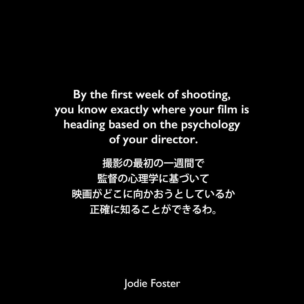 By the first week of shooting, you know exactly where your film is heading based on the psychology of your director.撮影の最初の一週間で、監督の心理学に基づいて映画がどこに向かおうとしているか正確に知ることができるわ。Jodie Foster