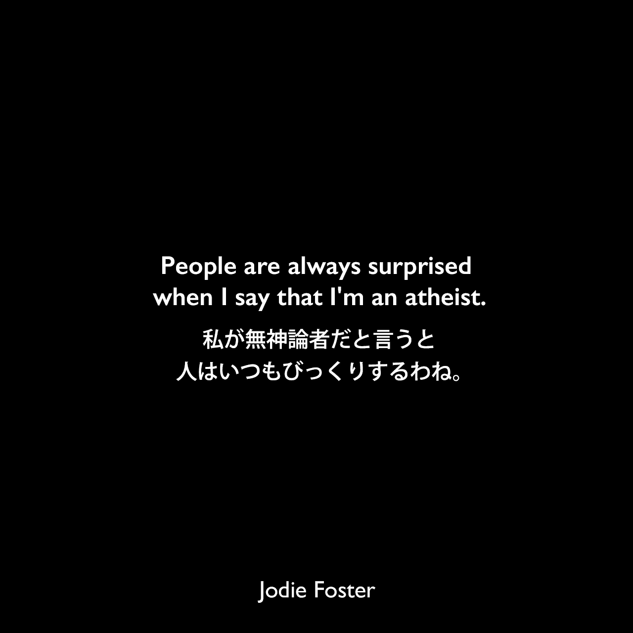 People are always surprised when I say that I'm an atheist.私が無神論者だと言うと、人はいつもびっくりするわね。Jodie Foster