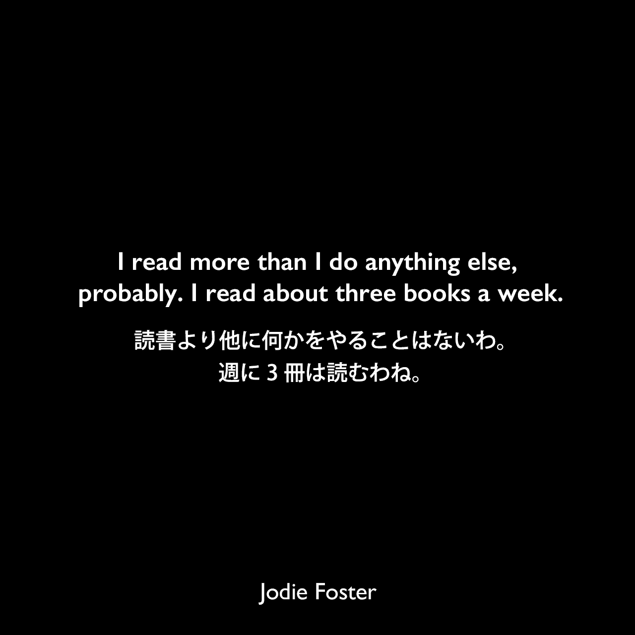 I read more than I do anything else, probably. I read about three books a week.読書より他に何かをやることはないわ。週に3冊は読むわね。Jodie Foster