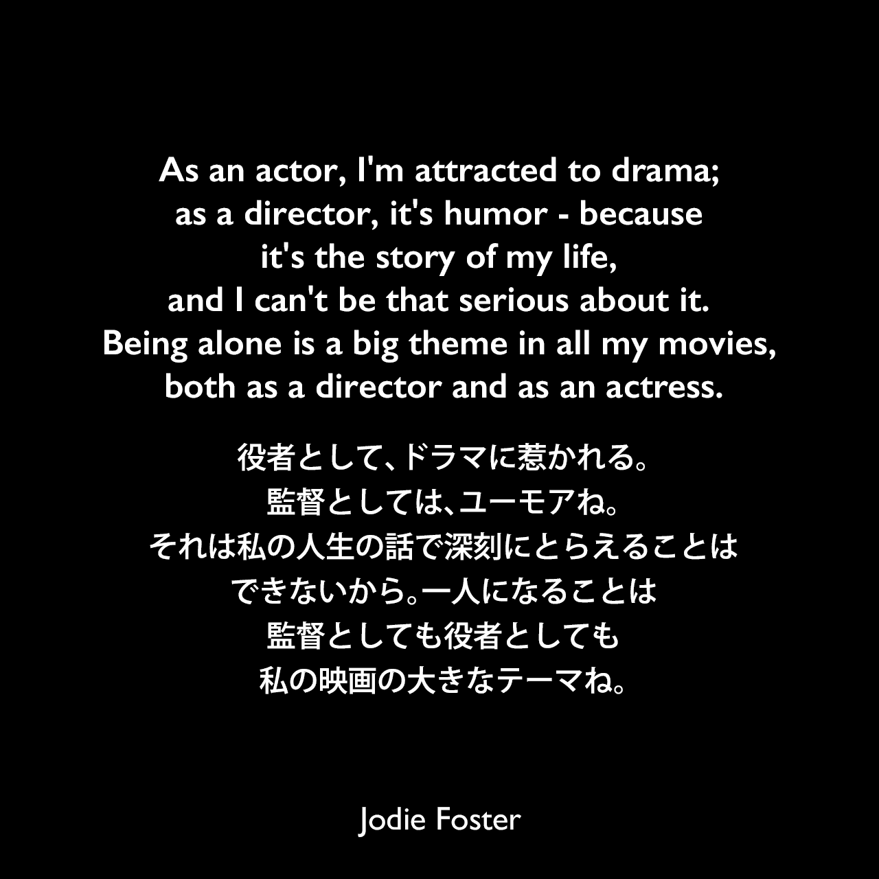 As an actor, I'm attracted to drama; as a director, it's humor - because it's the story of my life, and I can't be that serious about it. Being alone is a big theme in all my movies, both as a director and as an actress.役者として、ドラマに惹かれる。監督としては、ユーモアね。それは私の人生の話で深刻にとらえることはできないから。一人になることは、監督としても役者としても私の映画の大きなテーマね。Jodie Foster