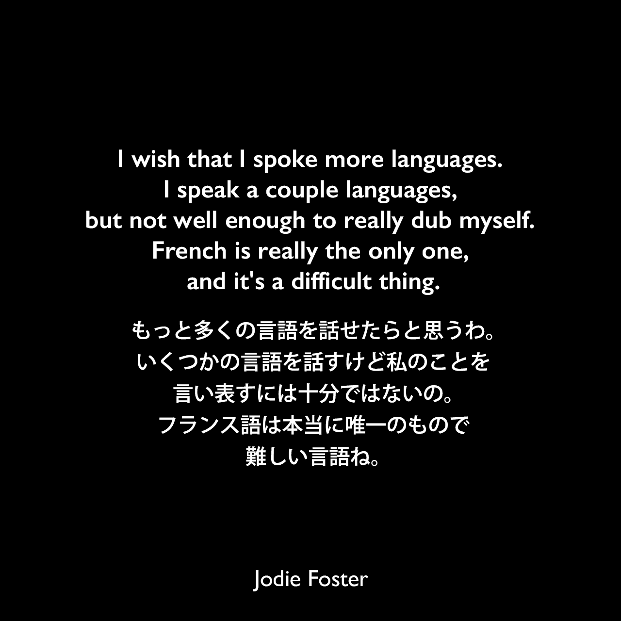 I wish that I spoke more languages. I speak a couple languages, but not well enough to really dub myself. French is really the only one, and it's a difficult thing.もっと多くの言語を話せたらと思うわ。いくつかの言語を話すけど私のことを言い表すには十分ではないの。フランス語は本当に唯一のもので、難しい言語ね。Jodie Foster